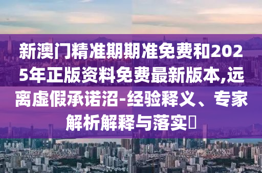 新澳門精準期期準免費和2025年正版資料免費最新版本,遠離虛假承諾沼-經驗釋義、專家解析解釋與落實?